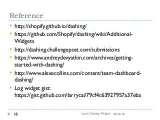 Reference
 http://shopify.github.io/dashing/
 https://github.com/Shopify/dashing/wiki/Additional-
Widgets
 http://dashing.challengepost.com/submissions
 https://www.andreydevyatkin.com/archives/getting-
started-with-dashing/
 http://www.alexecollins.com/content/team-dashboard-
dashing/
 Log widget gist:
https://gist.github.com/larrycai/79cf4c63927957a37eba
Learn Dashing Widget18 06/16/16
 