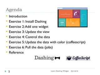 Agenda
 Introduction
 Exercise 1: Install Dashing
 Exercise 2:Add one widget
 Exercise 3: Update the view
 Exercise 4: Control the data
 Exercise 5: Update the data with color (coffeescript)
 Exercise 6: Pull the data (jobs)
 Reference
Learn Dashing Widget2 06/16/16
 