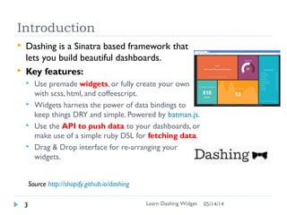 Introduction
Learn Dashing Widget3
 Dashing is a Sinatra based framework that
lets you build beautiful dashboards.
 Key features:
 Use premade widgets, or fully create your own
with scss, html, and coffeescript.
 Widgets harness the power of data bindings to
keep things DRY and simple. Powered by batman.js.
 Use the API to push data to your dashboards, or
make use of a simple ruby DSL for fetching data.
 Drag & Drop interface for re-arranging your
widgets.
Source http://shopify.github.io/dashing
06/16/16
 