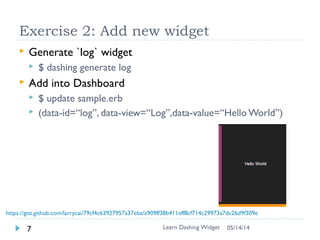 Widget
 Dashboard : dashboard/sample.erb (ruby template)
contains widget
 Dashboard is created with widgets
 Pre-made 50+ widgets (market place)
 Create own widget using css/html
 Widget (set of related files)
 widgetnumbernumber.html –View (html)
 widgetnumbernumber.scss – Style (css)
 widgetnumbernumber.coffee – Data (coffeescript)
Learn Dashing Widget8 06/16/16
Dashboard
Widget
 