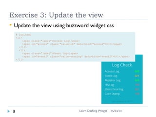 Exercise 2: Add new widget
 Generate `log` widget
 $ dashing generate widget log
 Add into Dashboard
 # update sample.erb
 Check log.html
 Change data-view from Log to Text
 View can be used in other widget “instance”
/”object”
!! Log shall be capitalized for data-view !!!
Learn Dashing Widget9 06/16/16
https://gist.github.com/larrycai/79cf4c63927957a37eba/a909ff38b411eff8cf714c29973a7dc26d9f309e
 