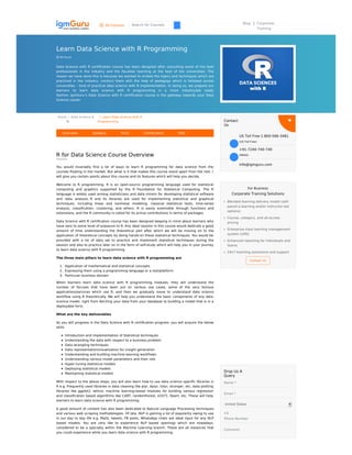 All Courses Search for Courses Blog Corporate
Training
Learn Data Science with R Programming
 40 Hours
Data Science with R certiﬁcation course has been designed after consulting some of the best
professionals in the industry and the faculties teaching at the best of the universities. The
reason we have done this is because we wanted to embed the topics and techniques which are
practiced in the industry, conduct them with the help of pedagogy which is followed across
universities – kind of practical data science with R implementation. In doing so, we prepare our
learners to learn data science with R programming in a more industry/job ready
fashion. IgmGuru’s Data Science with R certiﬁcation course is the gateway towards your Data
Science career.
Home / Data Science &
BI
/ Learn Data Science with R
Programming
R for Data Science Course Overview
You would invariably ﬁnd a lot of ways to learn R programming for data science from the
courses ﬂoating in the market. But what is it that makes this course stand apart from the rest. I
will give you certain points about this course and its features which will help you decide.
Welcome to R programming. R is an open-source programming language used for statistical
computing and graphics supported by the R Foundation for Statistical Computing. The R
language is widely used among statisticians and data miners for developing statistical software
and data analysis. R and its libraries are used for implementing statistical and graphical
techniques, including linear and nonlinear modeling, classical statistical tests, time-series
analysis, classiﬁcation, clustering, and others. R is easily extensible through functions and
extensions, and the R community is noted for its active contributions in terms of packages
Data Science with R certiﬁcation course has been designed keeping in mind about learners who
have zero to some level of exposure to R. Any ideal session in this course would dedicate a good
amount of time understanding the theoretical part after which we will be moving on to the
application of theoretical concepts by doing hands-on these statistical techniques. You would be
provided with a lot of data set to practice and implement statistical techniques during the
session and also to practice later on in the form of self-study which will help you in your journey
to learn data science with R programming.
The three main pillars to learn data science with R programming are
1. Application of mathematical and statistical concepts
2. Expressing them using a programming language or a tool/platform
3. Particular business domain
When learners learn data science with R programming modules, they will understand the
number of focuses that have been put on various use cases, some of the very famous
applications/services which use R, and then we gradually move to understand data science
workﬂow using R theoretically. We will help you understand the basic components of any data
science model, right from fetching your data from your database to building a model that is in a
deployable form.
What are the key deliverables
As you will progress in the Data Science with R certiﬁcation program, you will acquire the below
skills
Introduction and implementation of Statistical techniques
Understanding the data with respect to a business problem
Data wrangling techniques
Data representation/visualization for insight generation
Understanding and building machine learning workflows
Understanding various model parameters and their role
Hyper tuning statistical models
Deploying statistical models
Maintaining statistical models
With respect to the above steps, you will also learn how to use data science speciﬁc libraries in
R e.g. Frequently used libraries in data cleaning like plyr, dplyr, tidyr, stronger, etc; data plotting
libraries like ggplot2, lattice; machine learning-based modules for building various regression
and classiﬁcation based algorithms like CART, randomForest, e1071, Rpart, etc. These will help
learners to learn data science with R programming.
A good amount of content has also been dedicated to Natural Language Processing techniques
and various web scraping methodologies. Of late, NLP is gaining a lot of popularity owing to use
in our day to day life e.g. Mails, tweets, FB posts, WhatsApp chats are ideal input for any NLP
based models. You are very like to experience NLP based openings which are nowadays
considered to be a specialty within the Machine Learning branch. These are all instances that
you could experience while you learn data science with R programming.
Overview Syllabus Price Certification FAQ
Contact
Us
Drop Us A
Query
For Business
Corporate Training Solutions
Blended learning delivery model (self-
paced e-learning and/or instructor-led
options)
Course, category, and all-access
pricing
Enterprise-class learning management
system (LMS)
Enhanced reporting for individuals and
teams
24x7 teaching assistance and support
Contact Us
Name *
Email *
United States
Comment
US Toll Free 1-800-566-3481
(US Toll Free)
+91-7240-740-740
(INDIA)
info@igmguru.com
+1
Phone Number
 