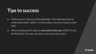 Tips to success
● Politeness is in the eye of the beholder: You will need time to
understand what “polite” is in the culture you are trying to work
with.
● When working with cultures more direct than you, DON’T try to
be like them: You can over do it. Just put it up a notch.
 