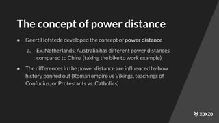 The concept of power distance
● Geert Hofstede developed the concept of power distance
a. Ex. Netherlands, Australia has different power distances
compared to China (taking the bike to work example)
● The differences in the power distance are inﬂuenced by how
history panned out (Roman empire vs Vikings, teachings of
Confucius, or Protestants vs. Catholics)
 
