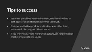 Tips to success
● In today’s global business environment, you’ll need to lead in
both egalitarian and hierarchical styles to do well.
● Observe, and follow small symbolic steps your other team
members do (i.e usage of titles at work)
● If you work with a more hierarchical culture, ask for permission
ﬁrst before going to the source
 