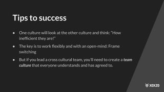 Tips to success
● One culture will look at the other culture and think: “How
inefﬁcient they are!”
● The key is to work ﬂexibly and with an open-mind: Frame
switching
● But if you lead a cross cultural team, you’ll need to create a team
culture that everyone understands and has agreed to.
 