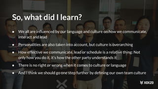So, what did I learn?
● We all are inﬂuenced by our language and culture on how we communicate,
interact and lead
● Personalities are also taken into account, but culture is overarching
● How effective we communicate, lead or schedule is a relative thing: Not
only how you do it, it’s how the other party understands it
● There is no right or wrong when it comes to culture or language
● And I think we should go one step further by deﬁning our own team culture
 