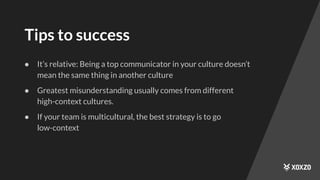 Tips to success
● It’s relative: Being a top communicator in your culture doesn’t
mean the same thing in another culture
● Greatest misunderstanding usually comes from different
high-context cultures.
● If your team is multicultural, the best strategy is to go
low-context
 