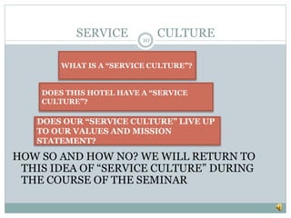 SERVICE CULTURE
10
HOW SO AND HOW NO? WE WILL RETURN TO
THIS IDEA OF “SERVICE CULTURE” DURING
THE COURSE OF THE SEMINAR
DOES OUR “SERVICE CULTURE” LIVE UP
TO OUR VALUES AND MISSION
STATEMENT?
DOES THIS HOTEL HAVE A “SERVICE
CULTURE”?
WHAT IS A “SERVICE CULTURE”?
 