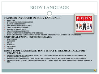 BODY LANGUAGE
FACTORS INVOLVED IN BODY LANGUAGE
 POSTURE
 EYE MOVEMENT AND CONTACT
 FACIAL EXPRESSIONS
 YOUR OWN BODY LANGUAGE
 “THE FIRST IMPRESSION”
 PHYSICAL PROXIMITY
 SEATING ARRANGEMENTS
 HOW WE TOUCH OURSELVES AND OTHERS
 HOW OUR BODIES CONNECT WITH NON-HUMAN OBJECTS SUCH AS PENS OR CIGARETTES
UNIVERSAL FACIAL EXPRESSIONS ARE:
 HAPPINESS
 SADNESS
 FEAR
 DISGUST
 SURPRISE
 ANGER
SOME BODY LANGUAGE' ISN'T WHAT IT SEEMS AT ALL, FOR
EXAMPLE:
 SOMEONE RUBBING THEIR EYE MIGHT HAVE AN IRRITATION, RATHER THAN BEING TIRED - OR
DISBELIEVING, OR UPSET.
 SOMEONE WITH CROSSED ARMS MIGHT BE KEEPING WARM, RATHER THAN BEING DEFENSIVE.
 SOMEONE SCRATCHING THEIR NOSE MIGHT ACTUALLY HAVE AN ITCH, RATHER THAN CONCEALING A
LIE.
 