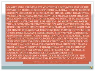 OUR GOAL LETTER
OUR DINNER THAT EVENING AGAIN WAS A MIXED
EXPERIENCE, AS WERE THE FOLLOWING NIGHTS’
DINING EXPERIENCES. WE FOUND THE
RESTAURANTS TO BE SOMEWHAT NOISY AND WHILE
OK, THE FOOD WAS NOT THE GREATEST I HAD EVER
TRIED. AGAIN THOUGH, THE SERVICE MORE THAN
MADE UP FOR THESE COMPLAINTS AND I WAS
IMPRESSED HOW GENUINE, KIND, AND
ACCOMODATING THE STAFF WERE WHILE WE WERE
THERE. MANAGERS, TAKE BETTER CARE OF THE
HOTEL FACILITIES AND YOU WILL HAVE A VERY NICE
PRODUCT. KEEP ENCOURAGING THE GREAT SERVICE
AND IT WILL BE HARD TO TELL THE DIFFERENCE
BETWEEN YOU AND THE MORE WELL KNOWN HOTEL
NAMES SUCH AS MARRIOTT OR HYATT.”
MY WIFE AND I ARRIVED LAST MONTH FOR A ONE-WEEK STAY AT THE
SHANGRI-LA HOTEL OUSIDE OF PUERTO VALLARTA. OUR EXPERIENCE
AND IMPRESSIONS OF THE HOTEL WERE MIXED. WHEN WE ARRIVED.
WE WERE ASSIGNED A ROOM SOMEWHAT FAR AWAY FROM THE MAIN
AREA AND WHEN WE GOT TO THE ROOM, WE FOUND IT TO BE KIND OF
DARK WITH A STRONG SMELL OF MILDEW. TO MAKE THINGS WORSE,
THE AIR CONDITIONER DIDN’T WORK. WE WERE NOT IMPRESSED AND
RETURNED TO THE FRONT DESK TO COMPLAIN ABOUT THE ROOM AND
GET MOVED. THE AGENT AT THE FRONT DESK TURNED OUT TO BE ONE
OF OUR MORE PLEASANT EXPERIENCES. SHE WAS VERY APOLOGETIC
AND UNDERSTANDING ABOUT THE SITUATION. SHE EXPLAINED THAT
DUE TO THE HOTEL BEING SOLD OUT AND VERY FEW ROOMS HAVING
BEEN AVAILABLE FOR NEW ARRIVALS THAT DAY, A DIFFERENT ROOM
WAS NOT AVAILABLE THAT EVENING BUT THAT SHE WOULD MAKE A
ROOM MOVE A PRIORITY FOR THE NEXT DAY (WHICH, BY THE WAY
HAPPENED THE NEXT DAY IN A VERY EFFICIENT AND HOSPITABLE
MANNER). IN THE MEANTIME, SHE CALLED ONE OF THE
RESTAURANTS AND MADE A PRIORITY RESERVATION FOR US. SHE
ALSO CALLED HOUSEKEEPING AND SENT THEM TO DO A CLEANING.
 