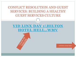 VID LINX DAY 1HILTON
HOTEL HELL,.WMV
CONFLICT RESOLUTION AND GUEST
SERVICES: BUILDING A HEALTHY
GUEST SERVICES CULTURE
CONTINUE AFTER VIDEO
 