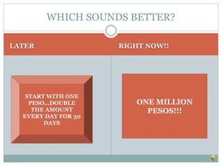 LATER RIGHT NOW!!
WHICH SOUNDS BETTER?
ONE MILLION
PESOS!!!
START WITH ONE
PESO…DOUBLE
THE AMOUNT
EVERY DAY FOR 30
DAYS
 