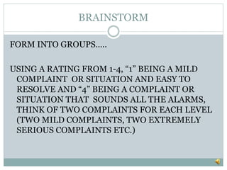BRAINSTORM
FORM INTO GROUPS…..
USING A RATING FROM 1-4, “1” BEING A MILD
COMPLAINT OR SITUATION AND EASY TO
RESOLVE AND “4” BEING A COMPLAINT OR
SITUATION THAT SOUNDS ALL THE ALARMS,
THINK OF TWO COMPLAINTS FOR EACH LEVEL
(TWO MILD COMPLAINTS, TWO EXTREMELY
SERIOUS COMPLAINTS ETC.)
 