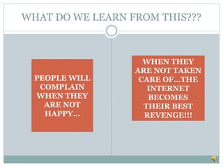 WHAT DO WE LEARN FROM THIS???
PEOPLE WILL
COMPLAIN
WHEN THEY
ARE NOT
HAPPY…
WHEN THEY
ARE NOT TAKEN
CARE OF…THE
INTERNET
BECOMES
THEIR BEST
REVENGE!!!
 
