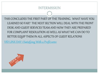 INTERMISSION
THIS CONCLUDES THE FIRST PART OF THE TRAINING. WHAT HAVE YOU
LEARNED SO FAR? THE NEXT SECTION WILL DEAL WITH THE FRONT
DESK AND GUEST SERVICES TEAM AND HOW THEY ARE PREPARED
FOR COMPLAINT RESOLUTION AS WELL AS WHAT WE CAN DO TO
BETTER EQUIP THEM IN ALL ASPECTS OF GUEST RELATIONS
VID LINX DAY 1Satisfying With a Profit.wmv
 