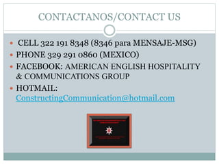 CONTACTANOS/CONTACT US
 CELL 322 191 8348 (8346 para MENSAJE-MSG)
 PHONE 329 291 0860 (MEXICO)
 FACEBOOK: AMERICAN ENGLISH HOSPITALITY
& COMMUNICATIONS GROUP
 HOTMAIL:
ConstructingCommunication@hotmail.com
 