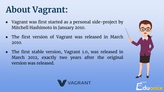 About Vagrant:
● Vagrant was first started as a personal side-project by
Mitchell Hashimoto in January 2010.
● The first version of Vagrant was released in March
2010.
● The first stable version, Vagrant 1.0, was released in
March 2012, exactly two years after the original
version was released.
 