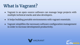 What is Vagrant?
● Vagrant is an open-source software can manage large projects with
multiple technical stacks and also developers.
● It helps building portable environments with vagrant essentials.
● Vagrant simplifies the necessary software configuration management
in order to increase development productivity.
 