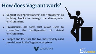 How does Vagrant work?
● Vagrant uses “provisioners" and "providers” as
building blocks to manage the development
environments.
● Provisioners are tools that allow users to
customize the configuration of virtual
environments.
● Puppet and Chef are the two most widely used
provisioners in the Vagrant ecosystem.
 