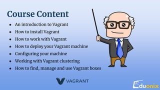 Course Content
● An introduction to Vagrant
● How to install Vagrant
● How to work with Vagrant
● How to deploy your Vagrant machine
● Configuring your machine
● Working with Vagrant clustering
● How to find, manage and use Vagrant boxes
 