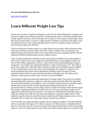 For more information go to this site:

http://bit.ly/16uKQTK




Learn Different Weight Loss Tips

Go for some excessive weight-loss techniques to get rid of the bulk holding from a stomach, and
also face to appear wiser and more beautiful. Loosing pounds can be a continuous method which
usually requires uniformity. Some individuals are so eager as well as eager to shed weight ; hence
they look for short slashes. Excessive weight reduction methods are meant for such people. They
are normally keener to lose weight regarding special events for example marriage ceremonies,
functions, prom nights and schedules.
The most used kind of losing weight over a quick observe can be misery, that's utilized by many
of the most well-known trend versions and celebs. Dieters could be keen on seeking the less
difficult strategy for getting rid of his or her energy rather moving on gradually together with the
traditional method of eating sensibly and also regular exercise.
There are many people that would like to shed extra pounds nevertheless they cannot appear to
achieve this in spite of the severe weight-loss methods that they have got applied on their own.
One of these brilliant approaches, however, works well for them understanding that strategy is
liposuction. Your dimply skin underneath epidermis is taken off employing a TV. This really is
much more surgery that a diet plans that is carried out under local or perhaps common sedation.
To the average person, action such as this will not guarantee the conclusive weight loss. It's
almost guaranteed that people who go through this technique require by means of many
operations ahead of their own pores and skin spreads out and looks easy. This likely can be
expensive on the person as well as may well leave your pet unfulfilled.
Some people in addition get abnormal medications for losing weight. This can be an extremely
unnatural approach to decrease weight as it could also possess unwanted effects be responsible
for serious inner problems and conditions. A lot of essential internal organs of your body stop to
operate and you may also have mental and physical handicap should you not view the
gravitational forces of taking too many drugs. Intense weight loss strategies which usually trigger
these kinds of significant problems as well as harm your own personal system usually are not
suggested overall that will put in to practice. You may never understand the harm these types of
drugs are wearing one's body since the signs and symptoms are going to appear slowly. There
might be occasions when you would lose much weight that you'll begin sensation poor as well as
nauseated. This is simply not in any respect typical in almost any situation.
There's another way usually brought to people who have digestion troubles. Using this method is
known as your deter diet regime. Your dieter is given a new fluid or juice as syrup that she will
take for a short time interval so that you can pay off the gastrointestinal tract. You'll cease feeling
eager as a result of vitamins present in the actual water which usually replace the craving for food
 
