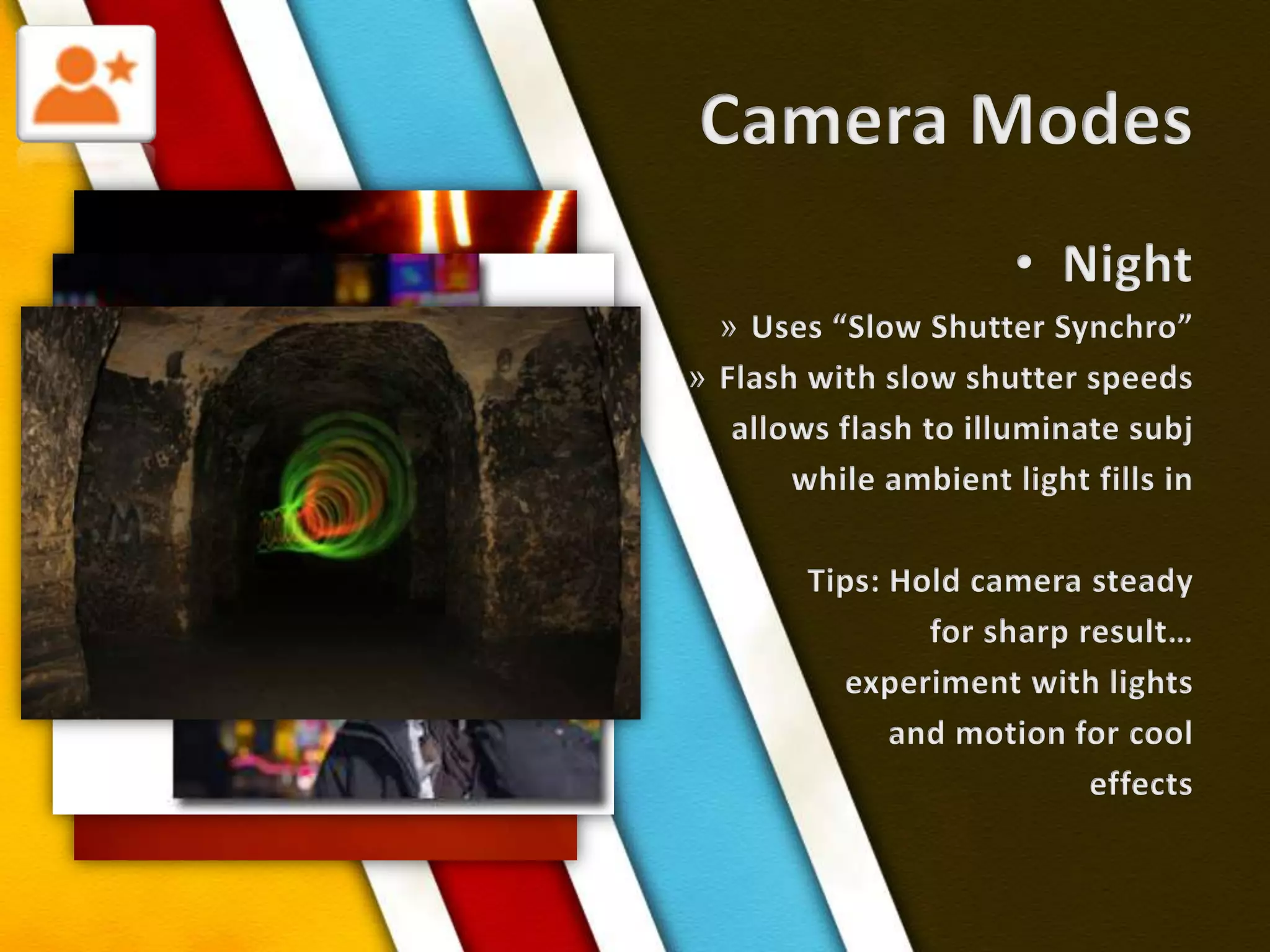 Camera ModesNightUses “Slow Shutter Synchro”Flash with slow shutter speedsallows flash to illuminate subjwhile ambient light fills inTips: Hold camera steadyfor sharp result…experiment with lightsand motion for cooleffects