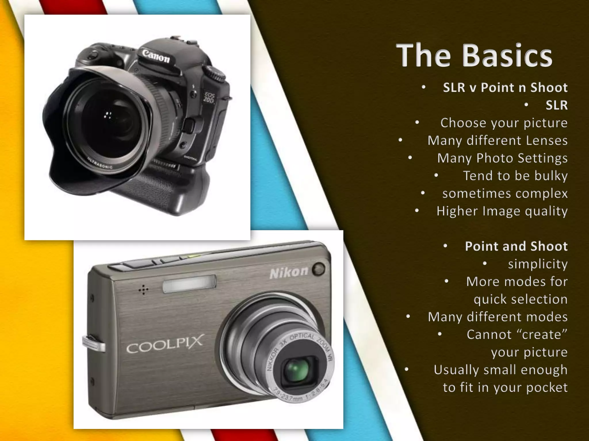 The BasicsSLR v Point n ShootSLR  Choose your picture  Many different Lenses  Many Photo Settings  Tend to be bulkysometimes complexHigher Image qualityPoint and Shoot simplicityMore modes for quick selectionMany different modes  Cannot “create” your picture  Usually small enough to fit in your pocket