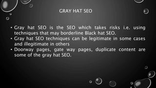 GRAY HAT SEO
• Gray hat SEO is the SEO which takes risks i.e. using
techniques that may borderline Black hat SEO.
• Gray hat SEO techniques can be legitimate in some cases
and illegitimate in others
• Doorway pages, gate way pages, duplicate content are
some of the gray hat SEO.
 