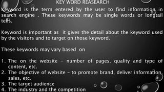KEY WORD REASEARCH
Keyword is the term entered by the user to find information in
search engine . These keywords may be single words or longtail
tells.
Keyword is important as it gives the detail about the keyword used
by the visitors and to target on those keyword.
These keywords may vary based on
1. The on the website – number of pages, quality and type of
content, etc.
2. The objective of website – to promote brand, deliver information,
sales, etc.
3. The target audience
4. The industry and the competition
 