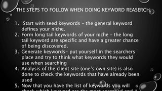 THE STEPS TO FOLLOW WHEN DOING KEYWORD REASERCH
1. Start with seed keywords – the general keyword
defines your niche.
2. Form long tail keywords of your niche – the long
tail keyword are specific and have a greater chance
of being discovered.
3. Generate keywords- put yourself in the searchers
place and try to think what keywords they would
use when searching
4. Analysis of the client site (one’s own site) is also
done to check the keywords that have already been
used
5. Now that you have the list of keywords you will
 