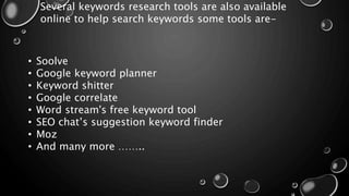 Several keywords research tools are also available
online to help search keywords some tools are-
• Soolve
• Google keyword planner
• Keyword shitter
• Google correlate
• Word stream's free keyword tool
• SEO chat’s suggestion keyword finder
• Moz
• And many more ……..
 