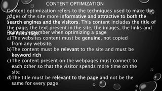 CONTENT OPTIMIZATION
Content optimization refers to the techniques used to make the
pages of the site more informative and attractive to both the
search engines and the visitors. This content includes the title of
the page, the text present in the site, the images, the links and
the meta tags.Point to remember when optimizing a page
a)The websites content must be genuine, not copied
from any website.
b)The content must be relevant to the site and must be
keyword rich
c)The content present on the webpages must connect to
each other so that the visitor spends more time on the
site
d)The title must be relevant to the page and not be the
same for every page
 
