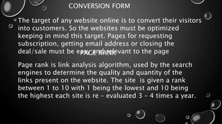 CONVERSION FORM
The target of any website online is to convert their visitors
into customers. So the websites must be optimized
keeping in mind this target. Pages for requesting
subscription, getting email address or closing the
deal/sale must be easy and relevant to the pagePAGE RANK
Page rank is link analysis algorithm, used by the search
engines to determine the quality and quantity of the
links present on the website. The site is given a rank
between 1 to 10 with 1 being the lowest and 10 being
the highest each site is re – evaluated 3 – 4 times a year.
 