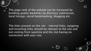 The page rank of the website can be increased by
building quality backlinks by directory submission,
local listings, social bookmarking, blogging etc.
The links present on the site – internal links, outgoing
and incoming links should be relevant to the site and
not coming from spammy and the site having no
connection with your site.
 