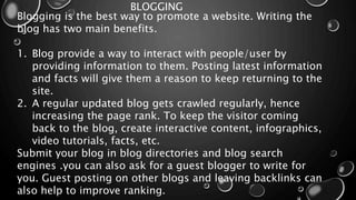 BLOGGING
Blogging is the best way to promote a website. Writing the
blog has two main benefits.
1. Blog provide a way to interact with people/user by
providing information to them. Posting latest information
and facts will give them a reason to keep returning to the
site.
2. A regular updated blog gets crawled regularly, hence
increasing the page rank. To keep the visitor coming
back to the blog, create interactive content, infographics,
video tutorials, facts, etc.
Submit your blog in blog directories and blog search
engines .you can also ask for a guest blogger to write for
you. Guest posting on other blogs and leaving backlinks can
also help to improve ranking.
 