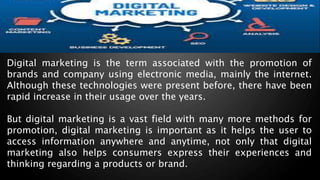 Digital marketing is the term associated with the promotion of
brands and company using electronic media, mainly the internet.
Although these technologies were present before, there have been
rapid increase in their usage over the years.
But digital marketing is a vast field with many more methods for
promotion, digital marketing is important as it helps the user to
access information anywhere and anytime, not only that digital
marketing also helps consumers express their experiences and
thinking regarding a products or brand.
 