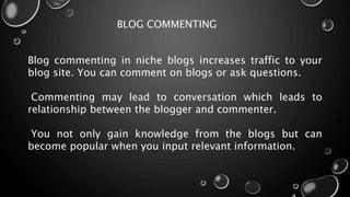BLOG COMMENTING
Blog commenting in niche blogs increases traffic to your
blog site. You can comment on blogs or ask questions.
Commenting may lead to conversation which leads to
relationship between the blogger and commenter.
You not only gain knowledge from the blogs but can
become popular when you input relevant information.
 