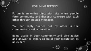 FORUM MARKETING
Forum is an online discussion site where people
form community and discuss/ converse with each
other through posted messages.
You can reply queries put by other in the
community or ask a question.
Being active in your community and give advice
and answer to others ca build your reputation as
an expert
 