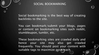 SOCIAL BOOKMARKING
Social bookmarking is the best way of creating
backlinks to the site.
You can bookmark/submit your blogs, pages
or content on bookmarking sites such reddit,
stumbleupon, tumbir, etc.
These bookmarking sites are crawled daily and
hence your site may also get crawled
frequently. You should post your content with
suitable tags to maximize post reach
 