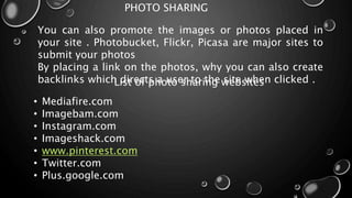 PHOTO SHARING
You can also promote the images or photos placed in
your site . Photobucket, Flickr, Picasa are major sites to
submit your photos
By placing a link on the photos, why you can also create
backlinks which directs a user to the site when clicked .List of photo sharing websites
• Mediafire.com
• Imagebam.com
• Instagram.com
• Imageshack.com
• www.pinterest.com
• Twitter.com
• Plus.google.com
 