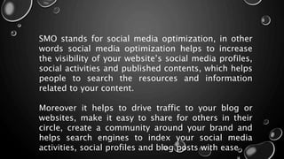 SMO stands for social media optimization, in other
words social media optimization helps to increase
the visibility of your website’s social media profiles,
social activities and published contents, which helps
people to search the resources and information
related to your content.
Moreover it helps to drive traffic to your blog or
websites, make it easy to share for others in their
circle, create a community around your brand and
helps search engines to index your social media
activities, social profiles and blog posts with ease
 