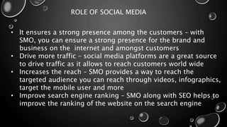 ROLE OF SOCIAL MEDIA
• It ensures a strong presence among the customers – with
SMO, you can ensure a strong presence for the brand and
business on the internet and amongst customers
• Drive more traffic – social media platforms are a great source
to drive traffic as it allows to reach customers world wide
• Increases the reach – SMO provides a way to reach the
targeted audience you can reach through videos, infographics,
target the mobile user and more
• Improve search engine ranking – SMO along with SEO helps to
improve the ranking of the website on the search engine
 