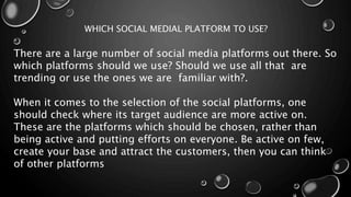 WHICH SOCIAL MEDIAL PLATFORM TO USE?
There are a large number of social media platforms out there. So
which platforms should we use? Should we use all that are
trending or use the ones we are familiar with?.
When it comes to the selection of the social platforms, one
should check where its target audience are more active on.
These are the platforms which should be chosen, rather than
being active and putting efforts on everyone. Be active on few,
create your base and attract the customers, then you can think
of other platforms
 