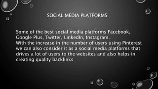 SOCIAL MEDIA PLATFORMS
Some of the best social media platforms Facebook,
Google Plus, Twitter, LinkedIn, Instagram.
With the increase in the number of users using Pinterest
we can also consider it as a social media platforms that
drives a lot of users to the websites and also helps in
creating quality backlinks
 