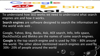 To understand how SEO works we need to understand what search
engines are and how it works.
Search engines are software designed to search the information on
the world wide web .
Google, Yahoo, Bing, Baidu, Ask, AOl search, Info, Info space,
DuckDuckGo and Blekko are the names of some search engines.
Google is the top search engine and is used by 70% - 80% around
the world. The other above mentioned search engines are used by
30%- 20% of people around the world
 