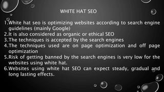 WHITE HAT SEO
1.White hat seo is optimizing websites according to search engine
guidelines (mainly Google)
2.It is also considered as organic or ethical SEO
3.The techniques is accepted by the search engines
4.The techniques used are on page optimization and off page
optimization
5.Risk of getting banned by the search engines is very low for the
websites using white hat.
6.Websites using white hat SEO can expect steady, gradual and
long lasting effects.
 