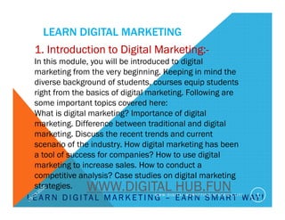 LEARN DIGITAL MARKETING
L E A R N D I G I TA L M A R K E T I N G – E A R N S M A R T WAY !
1. Introduction to Digital Marketing:-
In this module, you will be introduced to digital
marketing from the very beginning. Keeping in mind the
diverse background of students, courses equip students
right from the basics of digital marketing. Following are
some important topics covered here:
What is digital marketing? Importance of digital
marketing. Difference between traditional and digital
marketing. Discuss the recent trends and current
scenario of the industry. How digital marketing has been
a tool of success for companies? How to use digital
marketing to increase sales. How to conduct a
competitive analysis? Case studies on digital marketing
strategies.
W W W . D I G I T A L M A R K E T I N G A C A D E M Y . S I T E 1
WWW.DIGITAL HUB.FUN
 