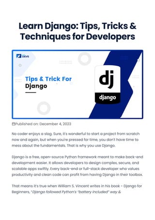Learn Django: Tips, Tricks &
Techniques for Developers
Published on: December 4, 2023
No coder enjoys a slog. Sure, it's wonderful to start a project from scratch
now and again, but when you're pressed for time, you don't have time to
mess about the fundamentals. That is why you use Django.
Django is a free, open-source Python framework meant to make back-end
development easier. It allows developers to design complex, secure, and
scalable apps swiftly. Every back-end or full-stack developer who values
productivity and clean code can profit from having Django in their toolbox.
That means it’s true when William S. Vincent writes in his book - Django for
Beginners, “Django followed Python’s “battery included” way &
Convert web pages and HTML files to PDF in your applications with the Pdfcrowd HTML to PDF API Printed with Pdfcrowd.com
 