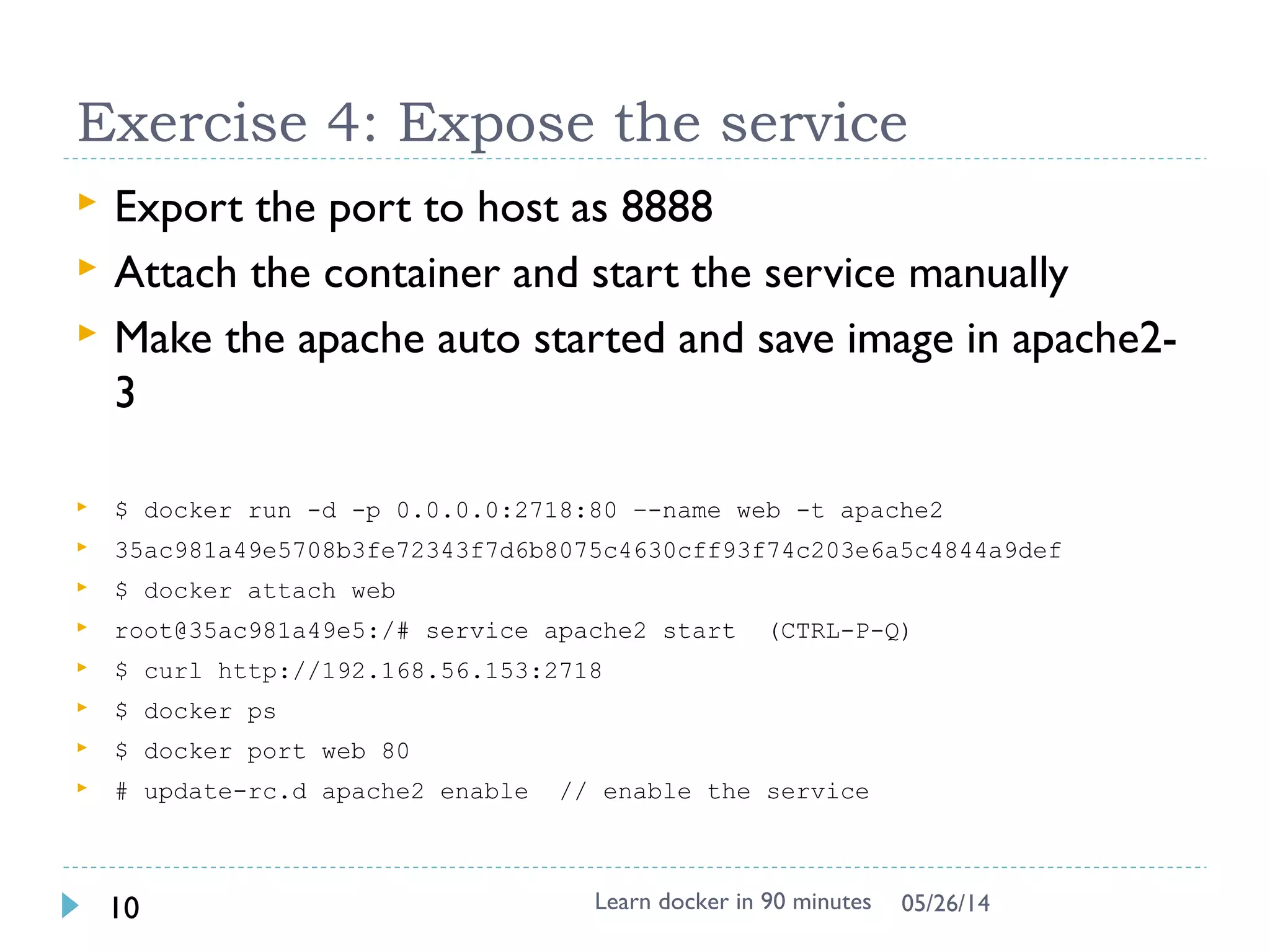 Docker image & layer
 When Docker mounts the rootfs, it
starts read-only, it takes
advantage of a union
mount (aufs) to add a read-write
file system over the read-only file
system.
 There may be multiple read-only
file systems stacked on top of
each other. We think of each one
of these file systems as a layer.
Learn docker in 90 minutes10 7/27/2017
http://docs.docker.io/terms/layer/
 